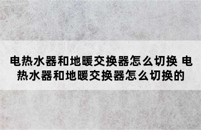 电热水器和地暖交换器怎么切换 电热水器和地暖交换器怎么切换的